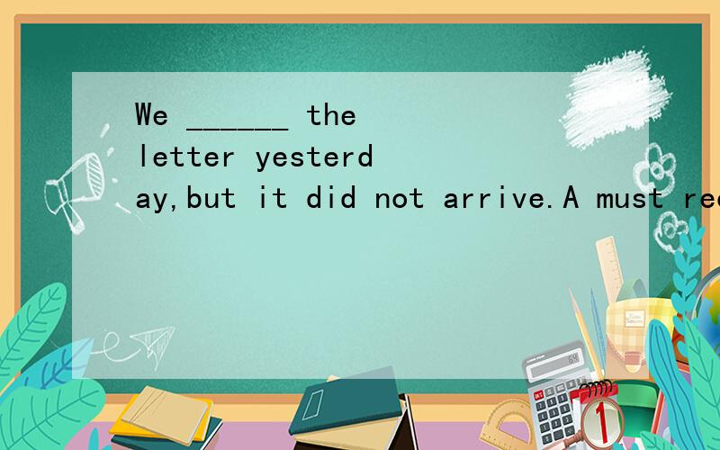 We ______ the letter yesterday,but it did not arrive.A must receive B must have receivedC ought to receive D ought to have received请问这道英语单选选哪个呢?请告知为什么选那项,别的为什么不选?最后还请翻译一下这句