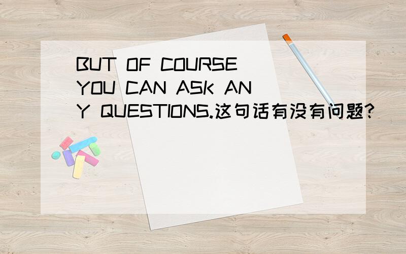 BUT OF COURSE YOU CAN ASK ANY QUESTIONS.这句话有没有问题?