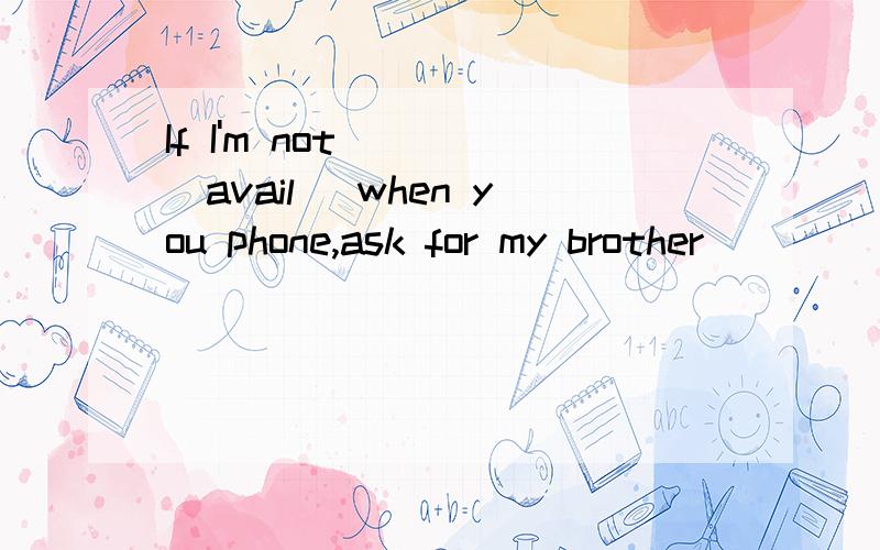 If I'm not ___(avail) when you phone,ask for my brother