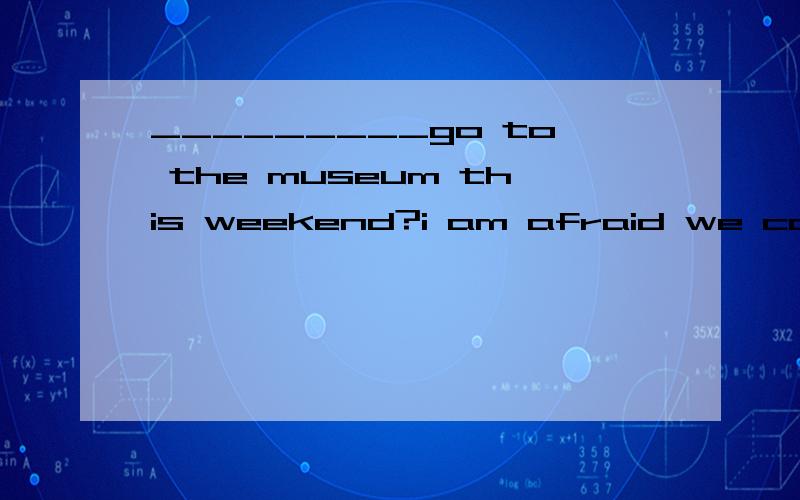 _________go to the museum this weekend?i am afraid we can not.it _________to the pubilc for somereasons.Awhy not,will be closed Bwhy not,will close