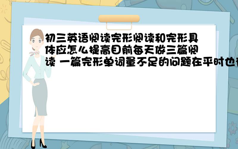 初三英语阅读完形阅读和完形具体应怎么提高目前每天做三篇阅读 一篇完形单词量不足的问题在平时也有注意积累但达到的效果仍不是很理想求各位有什么提高的方法或窍门请不要复制粘贴