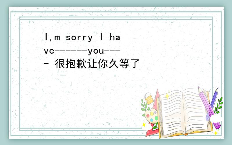 I,m sorry I have------you---- 很抱歉让你久等了