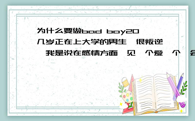 为什么要做bad boy20几岁正在上大学的男生,很叛逆,我是说在感情方面,见一个爱一个,会去酒吧找一夜情,把自己当作play boy ,有个单纯的女生喜欢上了他,她对他很好,可是时间过了不久,他要离开