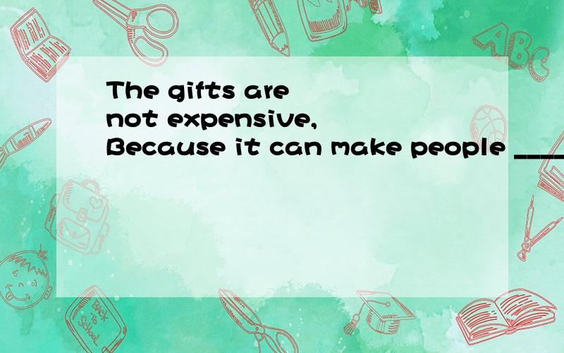 The gifts are not expensive,Because it can make people ________.一篇完型填空,讲的是提出一些送礼物的建议的.这一句为什么填的是upset（沮丧的）,我以为意思应该是“礼物不贵,因为不贵的礼物这可以使人