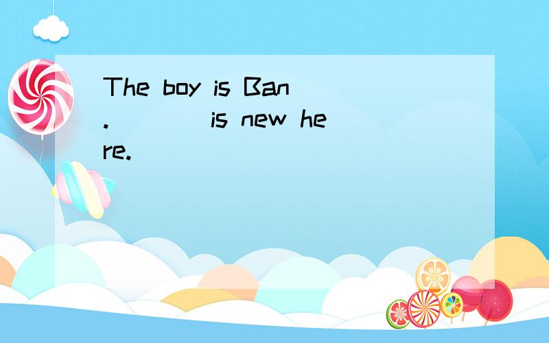 The boy is Ban.____is new here.