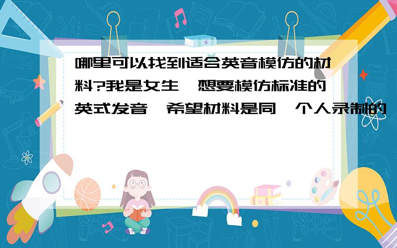 哪里可以找到适合英音模仿的材料?我是女生,想要模仿标准的英式发音,希望材料是同一个人录制的,因为那样可以便于模仿,除了新概念