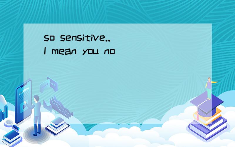 so sensitive..I mean you no