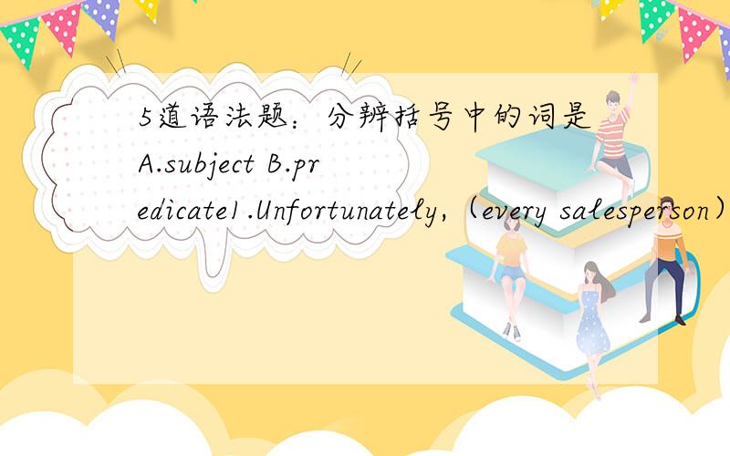 5道语法题：分辨括号中的词是A.subject B.predicate1.Unfortunately,（every salesperson） had the right to vote or not to vote.2.Four of us decided （we had earned enough） to call it a day3.Of course,the others （felt we should rid our