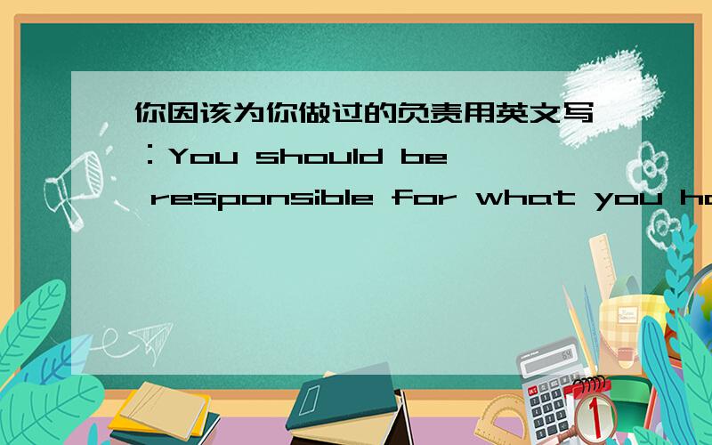 你因该为你做过的负责用英文写：You should be responsible for what you have did.