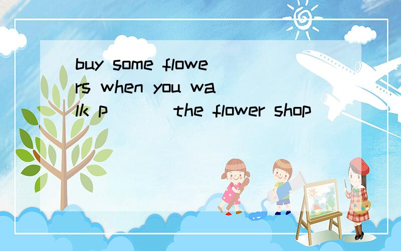 buy some flowers when you walk p___ the flower shop