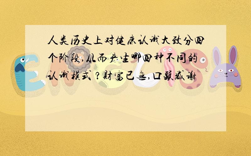 人类历史上对健康认识大致分四个阶段,从而产生哪四种不同的认识模式 ?财富已无,口头感谢