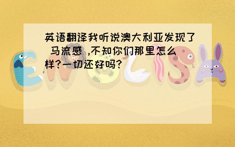 英语翻译我听说澳大利亚发现了 马流感 ,不知你们那里怎么样?一切还好吗?