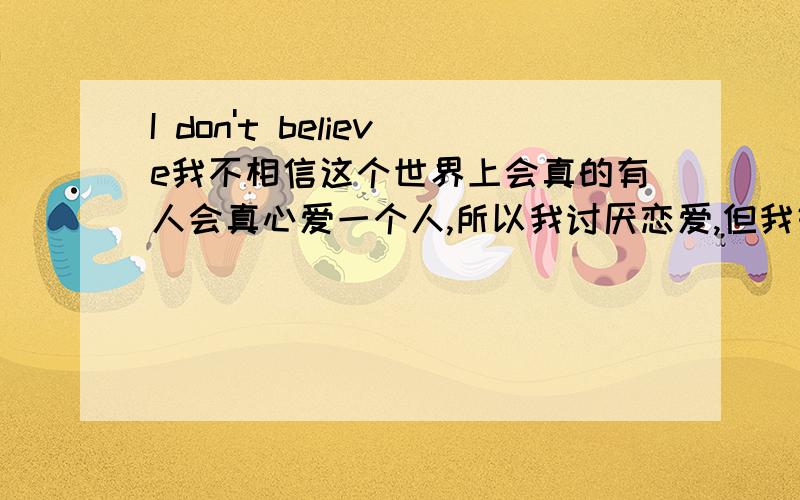 I don't believe我不相信这个世界上会真的有人会真心爱一个人,所以我讨厌恋爱,但我好羡慕恋爱中的人,她们好幸福ing.可当他们分手我却感到兴幸我没有被抛弃,因为我没有自己爱的人．．．有