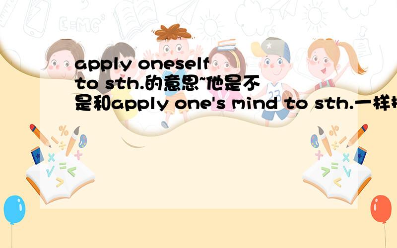 apply oneself to sth.的意思~他是不是和apply one's mind to sth.一样捏?怎么没人回答啊……这个问题我很着急的！