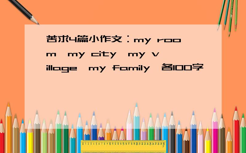 苦求4篇小作文：my room、my city、my village、my family,各100字