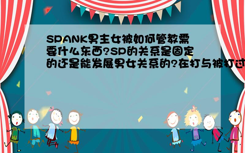 SPANK男主女被如何管教需要什么东西?SP的关系是固定的还是能发展男女关系的?在打与被打过程中能够体验到什么?打后该怎样?小弟才入行不懂的