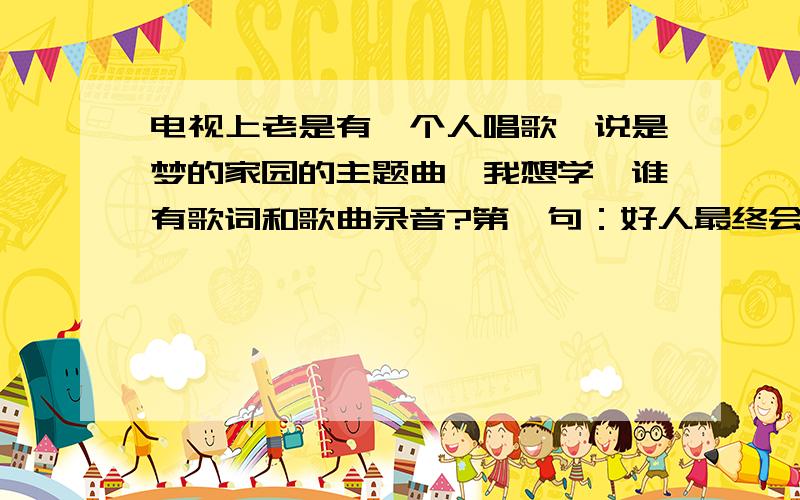 电视上老是有一个人唱歌,说是梦的家园的主题曲,我想学,谁有歌词和歌曲录音?第一句：好人最终会赢的第二句：坏人总会败的.