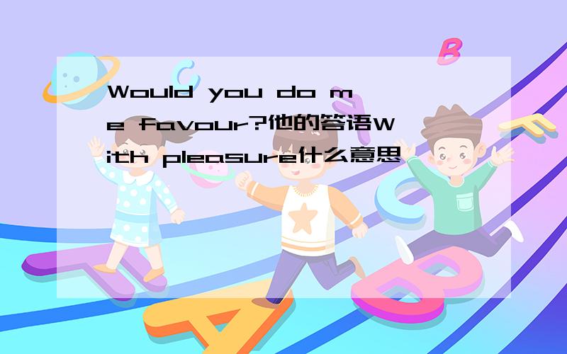 Would you do me favour?他的答语With pleasure什么意思