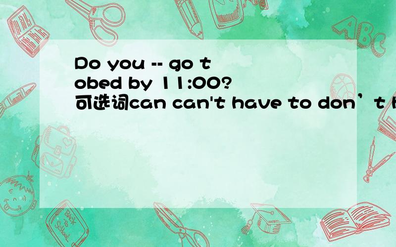 Do you -- go tobed by 11:00?可选词can can't have to don’t have to don't还有 -- go out of school at night.I -- get up before six every morning.We -- hand in our homeworkin time.We -- eat in class.Jim -- get up before six every morning.I -- get