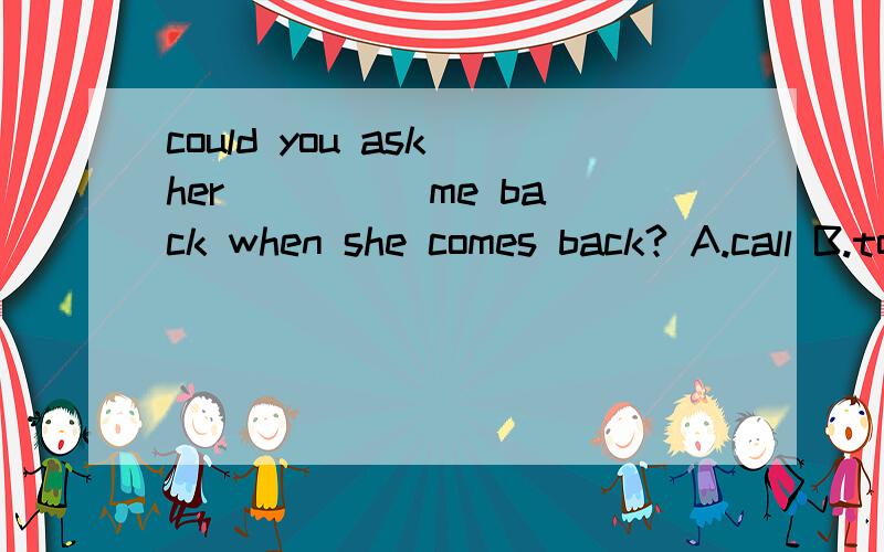 could you ask her ____ me back when she comes back? A.call B.to call C.calls D.calling