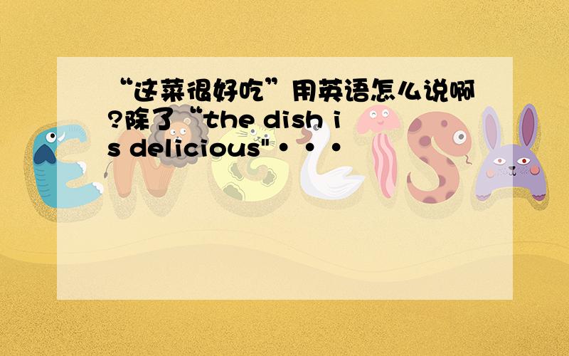 “这菜很好吃”用英语怎么说啊?除了“the dish is delicious