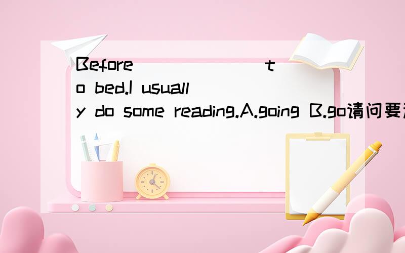 Before_______to bed.I usually do some reading.A.going B.go请问要选哪个?答案不重要,主要的是“正确”的讲解,