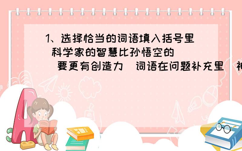 1、选择恰当的词语填入括号里 科学家的智慧比孙悟空的( )要更有创造力（词语在问题补充里）神机妙算,理直气壮,战无不胜,完璧归赵,无价之宝,负荆请罪,同心协力,疑惑不解