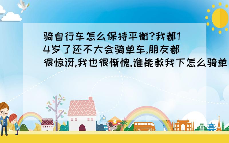 骑自行车怎么保持平衡?我都14岁了还不大会骑单车,朋友都很惊讶,我也很惭愧.谁能教我下怎么骑单车,又怎么保持平衡呢?谢谢啦!~~