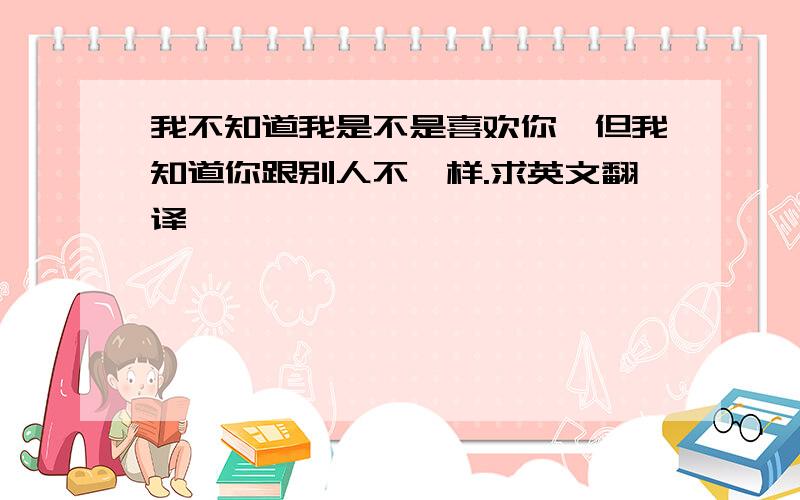 我不知道我是不是喜欢你,但我知道你跟别人不一样.求英文翻译