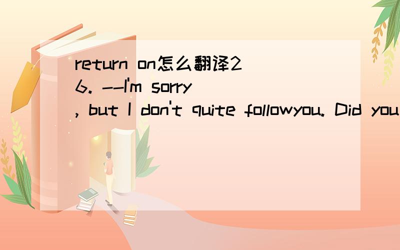 return on怎么翻译26. --I'm sorry, but I don't quite followyou. Did you say you wanted to return on September 20?     --Sorry, I      myself clear. We want to return on October 20.A. hadn't made                  B. wouldn't make     C. don't make