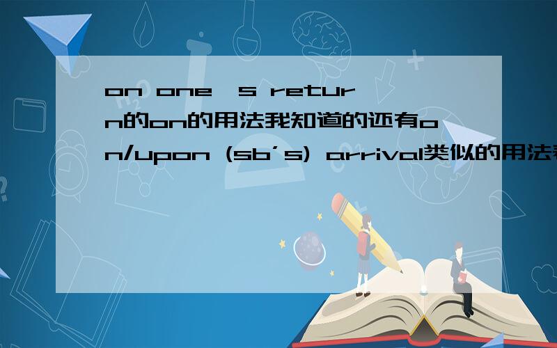 on one's return的on的用法我知道的还有on/upon (sb’s) arrival类似的用法表示“一……就”的介词用法还有那些?就是除了on这个介词外的表示“一……就”的有哪些介词也表示这个意思的.再举些例