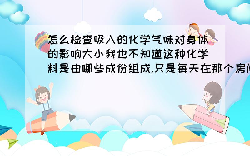 怎么检查吸入的化学气味对身体的影响大小我也不知道这种化学料是由哪些成份组成,只是每天在那个房间里用那些料做产品,气味有点重,而且房间不大,通风效果也不强,偶尔有点头晕的感觉,