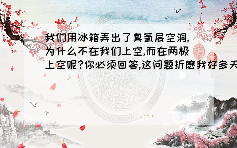 我们用冰箱弄出了臭氧层空洞,为什么不在我们上空,而在两极上空呢?你必须回答,这问题折麽我好多天了,你都19级了,