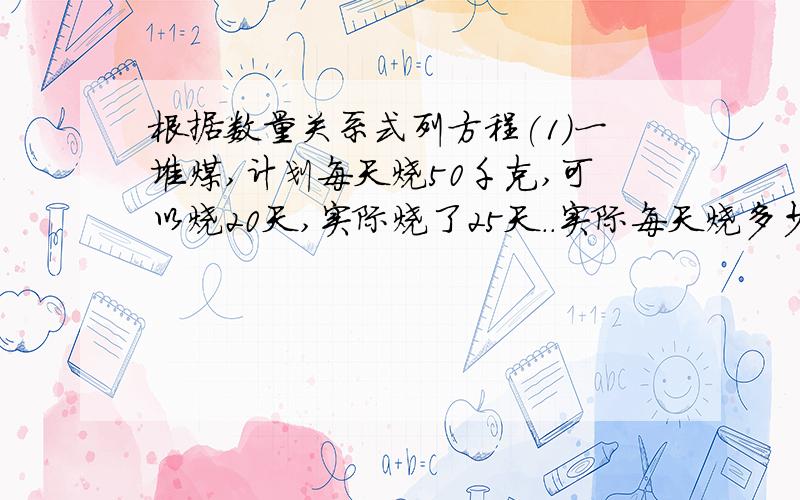 根据数量关系式列方程(1)一堆煤,计划每天烧50千克,可以烧20天,实际烧了25天..实际每天烧多少千克?数量关系式：实际每天的烧煤量×__________=______________设实际每天烧x千克列方程:_________________