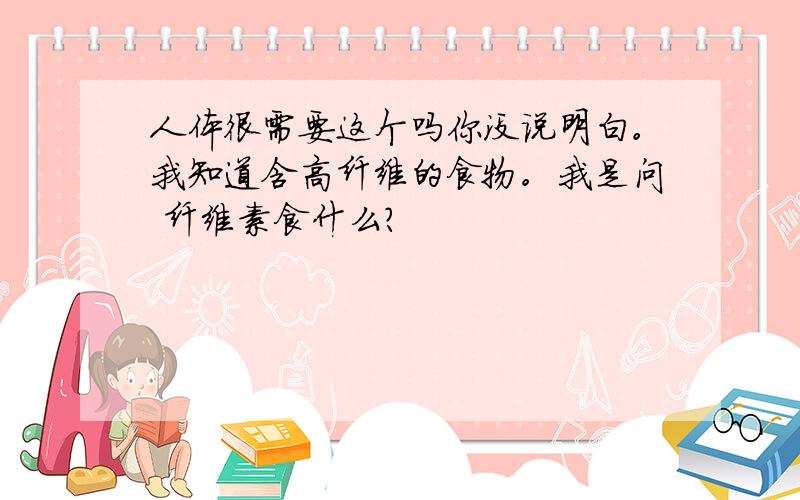 人体很需要这个吗你没说明白。我知道含高纤维的食物。我是问 纤维素食什么？