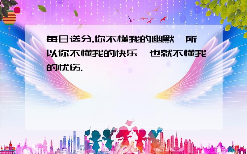 每日送分.你不懂我的幽默,所以你不懂我的快乐,也就不懂我的忧伤.