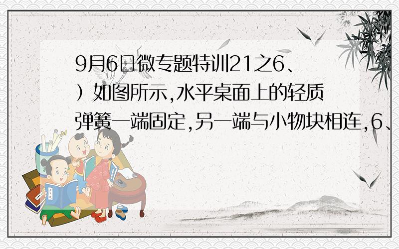 9月6日微专题特训21之6、）如图所示,水平桌面上的轻质弹簧一端固定,另一端与小物块相连,6、（2013、江苏单科）如图所示,水平桌面上的轻质弹簧一端固定,另一端与小物块相连,弹簧处于自然