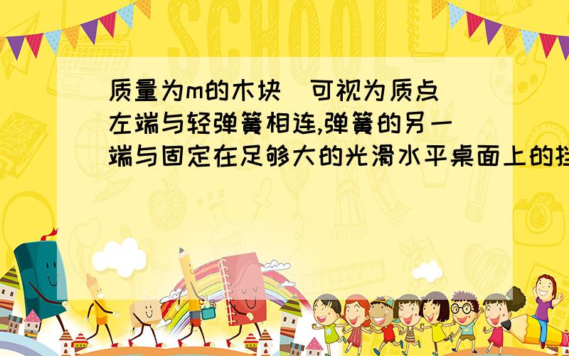 质量为m的木块（可视为质点）左端与轻弹簧相连,弹簧的另一端与固定在足够大的光滑水平桌面上的挡板相连,木质量为m的木块（可视为质点）左端与轻弹簧相连,弹簧的另一端与固定在足够