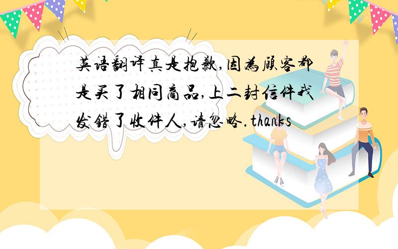 英语翻译真是抱歉,因为顾客都是买了相同商品,上二封信件我发错了收件人,请忽略.thanks