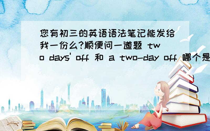 您有初三的英语语法笔记能发给我一份么?顺便问一道题 two days' off 和 a two-day off 哪个是正确的?off 是形容词哦,不是名词,能two days' off这么用?