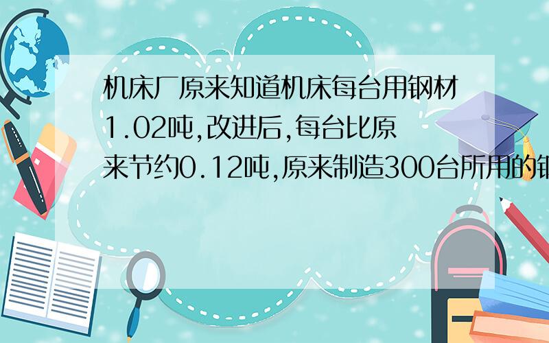 机床厂原来知道机床每台用钢材1.02吨,改进后,每台比原来节约0.12吨,原来制造300台所用的钢材,现在可以制造机床多少台?