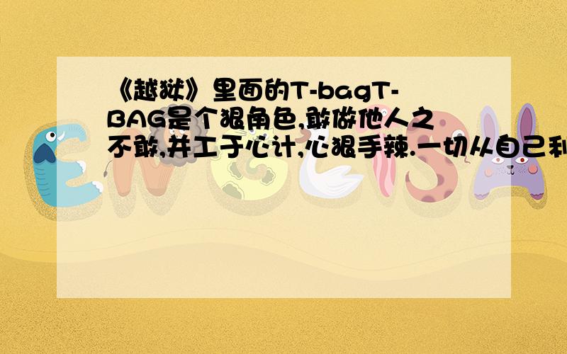 《越狱》里面的T-bagT-BAG是个狠角色,敢做他人之不敢,并工于心计,心狠手辣.一切从自己利益出发,关键时刻不惜出卖朋友,保全自己.生命力极强.具有一定号召力,并总让人有想把他杀死的冲动,