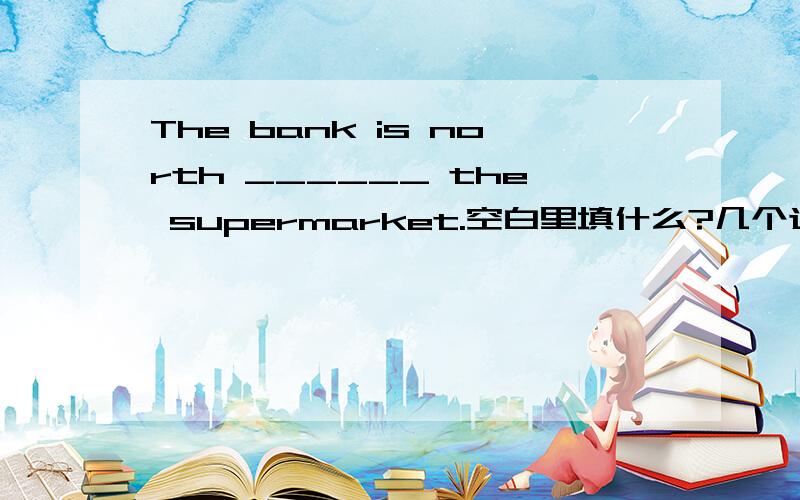 The bank is north ______ the supermarket.空白里填什么?几个选择：1.on   2.of   3.down   4.up请各位高手一定要帮我啊！！要最准确的答案！！拜托了！！