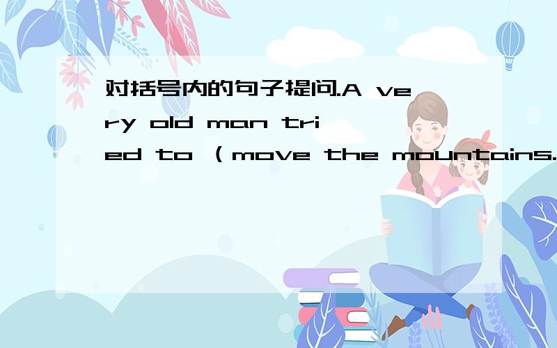 对括号内的句子提问.A very old man tried to （move the mountains.）_____ _____ a very old man____ to do