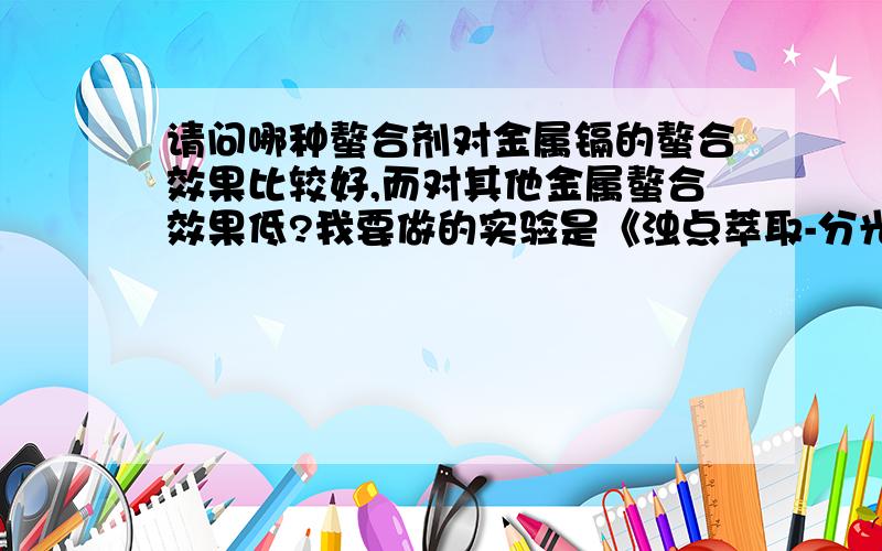 请问哪种螯合剂对金属镉的螯合效果比较好,而对其他金属螯合效果低?我要做的实验是《浊点萃取-分光光度法测定水样中的镉》,需要对镉螯合效果好,而对其他金属螯合效果不好的螯合剂.