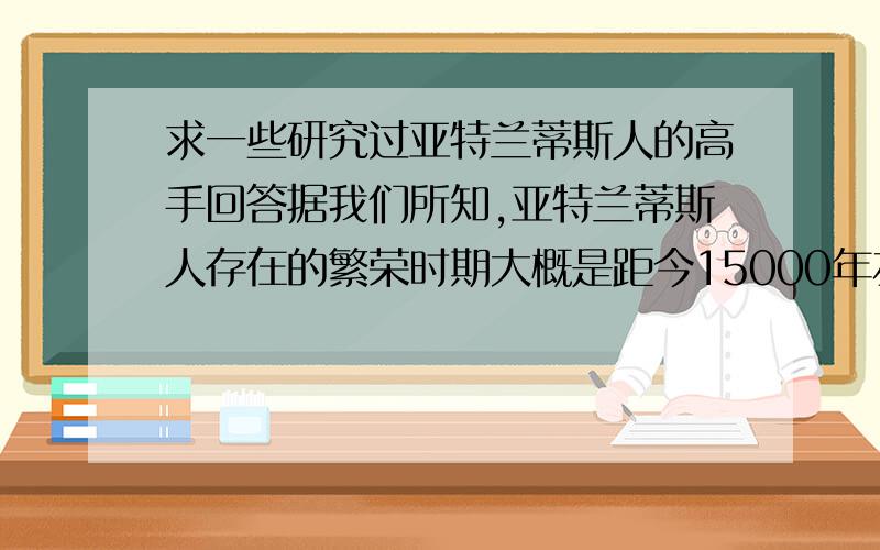 求一些研究过亚特兰蒂斯人的高手回答据我们所知,亚特兰蒂斯人存在的繁荣时期大概是距今15000年左右,被称为光的使者,当时科技十分发达.但同时期,中国的山顶洞人也存在.依照亚特兰蒂斯