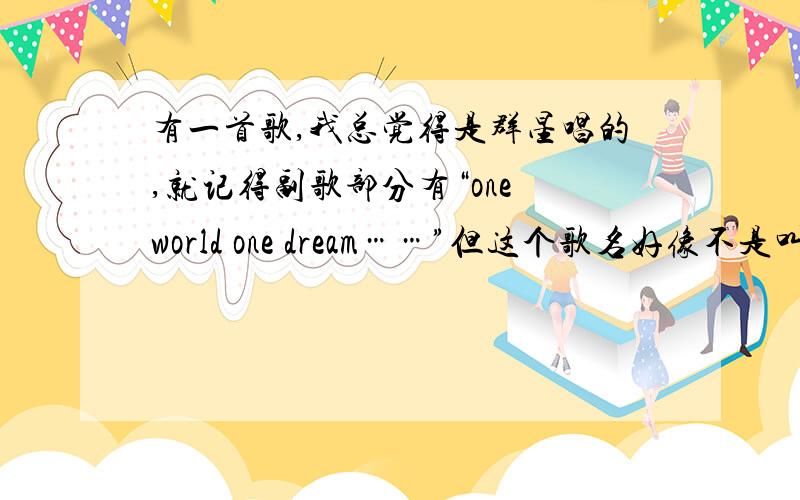 有一首歌,我总觉得是群星唱的,就记得副歌部分有“one world one dream……”但这个歌名好像不是叫 one world one dream 我把所有这个歌名的歌都试听了,都不是!有好几站的奥运圣火传递开始放得歌