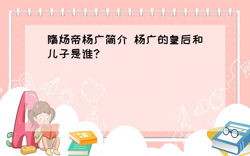 隋炀帝杨广简介 杨广的皇后和儿子是谁?