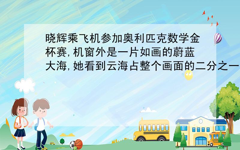 晓辉乘飞机参加奥利匹克数学金杯赛,机窗外是一片如画的蔚蓝大海,她看到云海占整个画面的二分之一,并遮住一个海岛的四分之一露出的海岛占整个画面的四分之一,被遮住的海面占整个海面