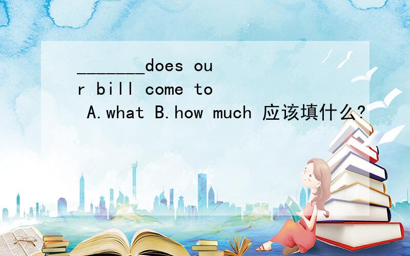 _______does our bill come to A.what B.how much 应该填什么?